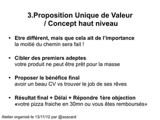3.Proposition Unique de Valeur
                   / Concept haut niveau
   • Etre différent, mais que cela ait de l’importance
     la moitié du chemin sera fait !

   • Cibler des premiers adeptes
     votre produit ne peut être prêt pour la masse

   • Proposer le bénéfice final
     avoir un beau CV vs trouver le job de ses rêves

   • Résultat final + Délai + Répondre 1ère objection
     «votre pizza fraiche en 30mn ou vous êtes remboursés»

Atelier organisé le 13/11/12 par @ssacard
 