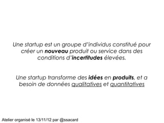Une startup est un groupe d’individus constitué pour
       créer un nouveau produit ou service dans des
              conditions d’incertitudes élevées.


       Une startup transforme des idées en produits, et a
        besoin de données qualitatives et quantitatives




Atelier organisé le 13/11/12 par @ssacard
 