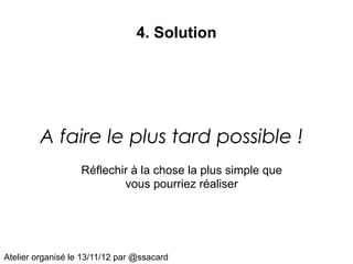 4. Solution




         A faire le plus tard possible !
                   Réflechir à la chose la plus simple que
                           vous pourriez réaliser




Atelier organisé le 13/11/12 par @ssacard
 