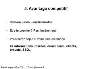 5. Avantage compétitif


     • Passion, Code, Fonctionnalités

     • Etre le premier ? Pas forcémment !

     • Vous serez copié si votre idée est bonne

        => informations internes, dream team, clients,
        brevets, SEO....




Atelier organisé le 13/11/12 par @ssacard
 