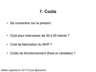 7. Coûts

     • Se concentrer sur le présent :


     • Coût pour interviewer de 30 à 50 clients ?

     • Coût de fabrication du MVP ?

     • Coûts de fonctionnement (fixes et variables) ?




Atelier organisé le 13/11/12 par @ssacard
 
