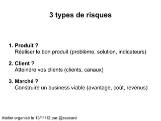 3 types de risques



   1. Produit ?
      Réaliser le bon produit (problème, solution, indicateurs)

   2. Client ?
      Atteindre vos clients (clients, canaux)

   3. Marché ?
      Construire un business viable (avantage, coût, revenus)




Atelier organisé le 13/11/12 par @ssacard
 