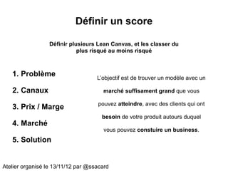 Définir un score

                  Définir plusieurs Lean Canvas, et les classer du
                             plus risqué au moins risqué



   1. Problème                      L’objectif est de trouver un modèle avec un

   2. Canaux                          marché suffisament grand que vous

                                    pouvez atteindre, avec des clients qui ont
   3. Prix / Marge
                                      besoin de votre produit autours duquel
   4. Marché
                                       vous pouvez constuire un business.
   5. Solution


Atelier organisé le 13/11/12 par @ssacard
 