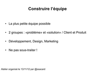 Construire l’équipe


   • La plus petite équipe possible

   • 2 groupes : «problème» et «solution» / Client et Produit

   • Développement, Design, Marketing

   • Ne pas sous-traiter !




Atelier organisé le 13/11/12 par @ssacard
 