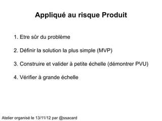 Appliqué au risque Produit

      1. Etre sûr du problème

      2. Définir la solution la plus simple (MVP)

      3. Construire et valider à petite échelle (démontrer PVU)

      4. Vérifier à grande échelle




Atelier organisé le 13/11/12 par @ssacard
 
