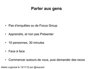Parler aux gens



   • Pas d’enquêtes ou de Focus Group

   • Apprendre, et non pas Présenter

   • 10 personnes, 30 minutes

   • Face à face

   • Commencer autours de vous, puis demander des recos

Atelier organisé le 13/11/12 par @ssacard
 