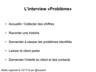 L’interview «Problème»


   • Accueillir / Collecter des chiffres

   • Raconter une histoire

   • Demander à classer les problèmes identifiés

   • Laisser le client parler

   • Demander l’intérêt du client et des contacts


Atelier organisé le 13/11/12 par @ssacard
 