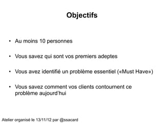 Objectifs


   • Au moins 10 personnes

   • Vous savez qui sont vos premiers adeptes

   • Vous avez identifié un problème essentiel («Must Have»)

   • Vous savez comment vos clients contournent ce
     problème aujourd’hui



Atelier organisé le 13/11/12 par @ssacard
 