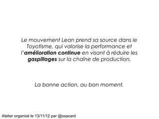 Le mouvement Lean prend sa source dans le
             Toyotisme, qui valorise la performance et
          l’amélioration continue en visant à réduire les
             gaspillages sur la chaîne de production.



                  La bonne action, au bon moment.




Atelier organisé le 13/11/12 par @ssacard
 