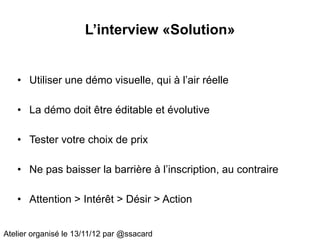 L’interview «Solution»


   • Utiliser une démo visuelle, qui à l’air réelle

   • La démo doit être éditable et évolutive

   • Tester votre choix de prix

   • Ne pas baisser la barrière à l’inscription, au contraire

   • Attention > Intérêt > Désir > Action


Atelier organisé le 13/11/12 par @ssacard
 