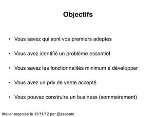 Objectifs


   • Vous savez qui sont vos premiers adeptes

   • Vous avez identifié un problème essentiel

   • Vous savez les fonctionnalités minimum à développer

   • Vous avez un prix de vente accepté

   • Vous pouvez construire un business (sommairement)


Atelier organisé le 13/11/12 par @ssacard
 