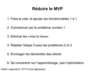 Réduire le MVP

     1. Faire le vide, et ajouter les fonctionnalités 1 à 1

     2. Commencer par le problème numéro 1

     3. Eliminer les «nice to have»

     4. Répéter l’étape 3 avec les problèmes 2 et 3

     5. Envisager les demandes des clients

     6. Se concentrer sur l’apprentissage, pas l’optimisation
Atelier organisé le 13/11/12 par @ssacard
 