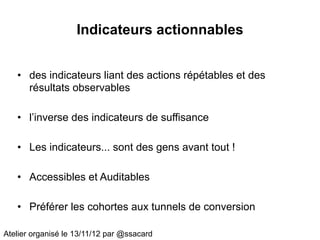 Indicateurs actionnables


   • des indicateurs liant des actions répétables et des
     résultats observables

   • l’inverse des indicateurs de suffisance

   • Les indicateurs... sont des gens avant tout !

   • Accessibles et Auditables

   • Préférer les cohortes aux tunnels de conversion

Atelier organisé le 13/11/12 par @ssacard
 
