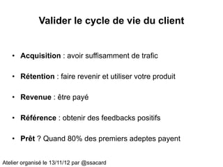 Valider le cycle de vie du client


   • Acquisition : avoir suffisamment de trafic

   • Rétention : faire revenir et utiliser votre produit

   • Revenue : être payé

   • Référence : obtenir des feedbacks positifs

   • Prêt ? Quand 80% des premiers adeptes payent


Atelier organisé le 13/11/12 par @ssacard
 
