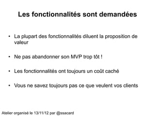 Les fonctionnalités sont demandées


   • La plupart des fonctionnalités diluent la proposition de
     valeur

   • Ne pas abandonner son MVP trop tôt !

   • Les fonctionnalités ont toujours un coût caché

   • Vous ne savez toujours pas ce que veulent vos clients




Atelier organisé le 13/11/12 par @ssacard
 