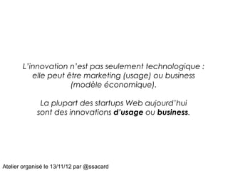 L’innovation n’est pas seulement technologique :
          elle peut être marketing (usage) ou business
                     (modèle économique).

              La plupart des startups Web aujourd’hui
             sont des innovations d’usage ou business.




Atelier organisé le 13/11/12 par @ssacard
 