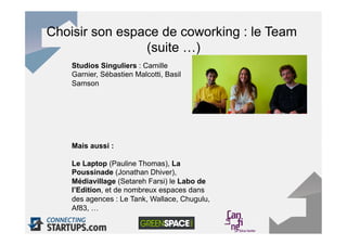 Choisir son espace de coworking : le Team
                (suite …)
    Studios Singuliers : Camille
    Garnier, Sébastien Malcotti, Basil
    Samson




    Mais aussi :

    Le Laptop (Pauline Thomas), La
    Poussinade (Jonathan Dhiver),
    Médiavillage (Setareh Farsi) le Labo de
    l’Edition, et de nombreux espaces dans
    des agences : Le Tank, Wallace, Chugulu,
    Af83, …
 