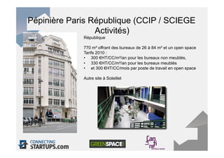 Pépinière Paris République (CCIP / SCIEGE
                 Activités)
             République

             770 m² offrant des bureaux de 26 à 84 m² et un open space
             Tarifs 2010 :
             •  300 €HT/CC/m²/an pour les bureaux non meublés,
             •  330 €HT/CC/m²/an pour les bureaux meublés
             •  et 300 €HT/CC/mois par poste de travail en open space

             Autre site à Soleillet




33
 