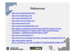 Références
•  https://www.deskwanted.com/
•  http://www.deskmag.com/
•  http://www.sharedesk.net/
•  http://www.neo-nomade.com/
•  http://www.eworky.com/
•  http://www.bureauxapartager.com/
•  http://search.vivastreet.com/annonces-location-bureaux+ile-de-
   france?lb=new&search=1&start_field=1&keywords=bureaux
   +paris&cat_1=82&searchGeoId=2&end_field=
•  http://www.cartonspleins.fr/
•  http://www.mon-incubateur.com/site_incubateur/incubateurs?zip=75
•  http://www.tripline.net/trip/
   Paris_Coworking_Tour-6414410553701005870A86DB1589E1F6
 