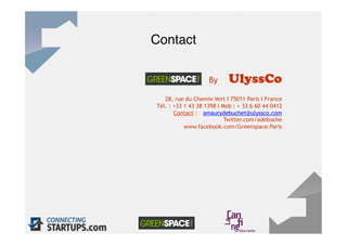 Contact
            "

                          By      UlyssCo
         28, rue du Chemin Vert I 75011 Paris I France
      Tél. : +33 1 43 38 1398 I Mob : + 33 6 60 44 0412
             Contact : amaurydebuchet@ulyssco.com
                                 Twitter.com/adebuche
                 www.facebook.com/Greenspace.Paris




36"
 