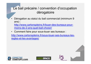 Le bail précaire / convention d’occupation
                 dérogatoire
•  Dérogation au statut du bail commercial (minimum 9
   ans) :
   http://www.cartonspleins.fr/louer-des-bureaux-pour-
   moins-de-2-ans-quel-bail-choisir/
•  Comment faire pour sous-louer ses bureaux :
http://www.cartonspleins.fr/sous-louer-ses-bureaux-les-
regles-et-les-avantages/
 