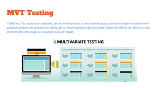 MVT Testing
= A/B Test, Test à plusieurs variables, Le test multivarié est un test marketing qui permet de tester simultanément
plusieurs versions de plusieurs variables, est un moyen puissant de vous aider à cibler les efforts de refonte sur les
éléments de votre page où ils auront le plus d’impact.
 