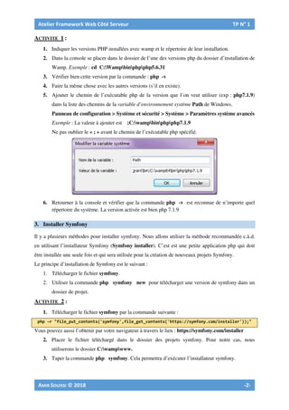 ACTIVITE 1 :
1. Indiquer les versions PHP installées avec wamp et le répertoire de leur installation.
2. Dans la console se placer dans le dossier de l’une des versions php du dossier d’installation de
Wamp. Exemple : cd C:Wampbinphpphp5.6.31
3. Vérifier bien cette version par la commande : php -v
4. Faire la même chose avec les autres versions (s’il en existe).
5. Ajouter le chemin de l’exécutable php de la version que l’on veut utiliser (exp : php7.1.9)
dans la liste des chemins de la variable d’environnement système Path de Windows.
Panneau de configuration > Système et sécurité > Système > Paramètres système avancés
Exemple : La valeur à ajouter est ;C:wampbinphpphp7.1.9
Ne pas oublier le « ; » avant le chemin de l’exécutable php spécifié.
6. Retourner à la console et vérifier que la commande php -v est reconnue de n’importe quel
répertoire du système. La version activée est bien php 7.1.9
3. Installer Symfony
Il y a plusieurs méthodes pour installer symfony. Nous allons utiliser la méthode recommandée c.à.d.
en utilisant l’installateur Symfony (Symfony installer). C’est est une petite application php qui doit
être installée une seule fois et qui sera utilisée pour la création de nouveaux projets Symfony.
Le principe d’installation de Symfony est le suivant :
1. Télécharger le fichier symfony.
2. Utiliser la commande php symfony new pour télécharger une version de symfony dans un
dossier de projet.
ACTIVITE 2 :
1. Télécharger le fichier symfony par la commande suivante :
Vous pouvez aussi l’obtenir par votre navigateur à travers le lien : https://symfony.com/installer
2. Placer le fichier téléchargé dans le dossier des projets symfony. Pour notre cas, nous
utiliserons le dossier C:wampwww.
3. Taper la commande php symfony. Cela permettra d’exécuter l’installateur symfony.
 