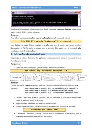 Une liste de commandes symfony apparaissent, dont la commande symfony self-update qui permet de
mettre à jour le fichier symfony lui-même.
Remarque :
Pour utiliser la commande symfony (sans le préfixe php), taper la commande suivante :
puis déplacer les deux fichiers symfony et symfony.bat sous le dossier des projets symfony
C:wampwww. Vérifier qu’en se plaçant sous le répertoire C:wampwww, la commande php
symfony est équivalente à symfony.
4. Créer une Nouvelle Application Symfony
Le principe de création d’une nouvelle application symfony consiste à utiliser la commande new de
l’installateur symfony.
ACTIVITE 3 :
1. Pour créer un nouveau projet symfony, utiliser la commande suivante :
Remarque:
On peut spécifier la version de symfony à installer comme argument à la fin de la commande new.
Exemples : installe la dernière version LTS
installe une version globale
installe une version spécifique
2. Installer l’application demo de symfony. C’est une application de démonstration développée
selon les bonnes pratiques de Symfony.
Ne pas utiliser la commande new pour télécharger la demo.
Ne pas oublier de spécifier le répertoire de téléchargement dans le prompt de la console.
3. Vérifier que l’installateur symfony a procédé au téléchargement du projet symfony dans le
répertoire destination qui sera créé par l’installateur.
Symfony Installer
exécuté par php.
Commande new
exécuté par symfony.
Répertoire destination =
nom du projet symfony.
Exécutable php. version
 