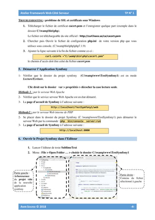 TROUBLESHOOTING : problème de SSL et certificats sous Windows
1. Télécharger le fichier de certificat cacert.pem et l’enregistrer quelque part (exemple dans le
dossier C:wampbinphp).
Le fichier est téléchargeable du site officiel :
2. Chercher puis Ouvrir le fichier de configuration php.ini de votre version php que vous
utilisez sous console. (C:wampbinphpphp7.1.9)
3. Ajouter la ligne suivante à la fin du fichier comme ce-ci :
le chemin d’accès doit être celui du fichier cacert.pem
5. Démarrer l’Application Symfony
1- Vérifier que le dossier du projet symfony (C:wampwwwTestSymfony1) est en mode
Lecture/Ecriture.
Clic droit sur le dossier var > propriétés > décocher la case lecture seule.
Méthode 1 : par le serveur Web Apache
2- Vérifier que le service serveur Web Apache est en état démarré.
3- La page d’accueil de Symfony à l’adresse suivante :
Méthode2 : par le serveur Web interne de PHP
2- Se placer dans le dossier du projet Symfony (C :wampwwwTestSymfony1) puis démarrer le
serveur Web par la commande :
3- La page d’accueil de Symfony à l’adresse suivante :
6. Ouvrir le Projet Symfony dans l’Editeur
1. Lancer l’éditeur de texte SublimeText
2. Menu : File > Open Folder … > choisir le dossier C:wampwwwTestSymfony1
Partie gauche :
Arborescence
du projet vide
de la nouvelle
application
symfony
Partie droite :
Contenu du fichier
sélectionné à gauche
 