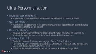 Ultra-Personnalisation
• Pourquoi c’est important ?
• Augmenter la pertinence des interactions et l’efficacité du parcours client
• Quel est l’enjeu ?
• Augmenter l’engagement et les conversions ainsi que la satisfaction client dans les
applications (notes sur les stores)
• Quels cas d’usage ?
• Adapter dynamiquement les messages, les interfaces et les flux en fonction du
profil, de l’usage, du moment, de la localisation de l’utilisateur etc…
• Quelles solutions ?
• Outils de Push notifications : Accengage, Batch, FollowAnalytics…
• Solutions de personnalisation d’expérience utilisateur : (web) AB Tasty, Kameleoon,
Optimizely (app) Azetone, Dynamic Yield
• Solutions de recommandation produit : Antvoice, EarlyBirds, Target2Sell
 