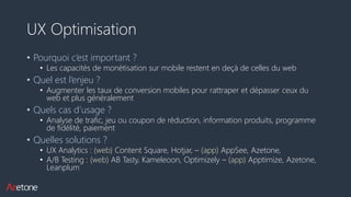 UX Optimisation
• Pourquoi c’est important ?
• Les capacités de monétisation sur mobile restent en deçà de celles du web
• Quel est l’enjeu ?
• Augmenter les taux de conversion mobiles pour rattraper et dépasser ceux du
web et plus généralement
• Quels cas d’usage ?
• Analyse de trafic, jeu ou coupon de réduction, information produits, programme
de fidélité, paiement
• Quelles solutions ?
• UX Analytics : (web) Content Square, Hotjar, – (app) AppSee, Azetone,
• A/B Testing : (web) AB Tasty, Kameleoon, Optimizely – (app) Apptimize, Azetone,
Leanplum
 