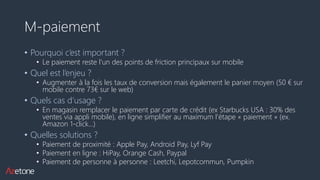 M-paiement
• Pourquoi c’est important ?
• Le paiement reste l’un des points de friction principaux sur mobile
• Quel est l’enjeu ?
• Augmenter à la fois les taux de conversion mais également le panier moyen (50 € sur
mobile contre 73€ sur le web)
• Quels cas d’usage ?
• En magasin remplacer le paiement par carte de crédit (ex Starbucks USA : 30% des
ventes via appli mobile), en ligne simplifier au maximum l’étape « paiement » (ex.
Amazon 1-click…)
• Quelles solutions ?
• Paiement de proximité : Apple Pay, Android Pay, Lyf Pay
• Paiement en ligne : HiPay, Orange Cash, Paypal
• Paiement de personne à personne : Leetchi, Lepotcommun, Pumpkin
 