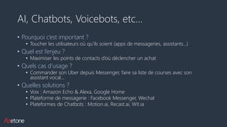 AI, Chatbots, Voicebots, etc…
• Pourquoi c’est important ?
• Toucher les utilisateurs où qu’ils soient (apps de messageries, assistants…)
• Quel est l’enjeu ?
• Maximiser les points de contacts d’où déclencher un achat
• Quels cas d’usage ?
• Commander son Uber depuis Messenger, faire sa liste de courses avec son
assistant vocal…
• Quelles solutions ?
• Voix : Amazon Echo & Alexa, Google Home
• Plateforme de messagerie : Facebook Messenger, Wechat
• Plateformes de Chatbots : Motion.ai, Recast.ai, Wit.ia
 