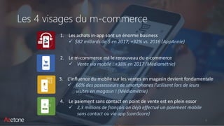 Les 4 visages du m-commerce
2
1. Les achats in-app sont un énorme business
✓ $82 millards de $ en 2017, +32% vs. 2016 (AppAnnie)
4. Le paiement sans contact en point de vente est en plein essor
✓ 2,3 millions de français on déjà effectué un paiement mobile
sans contact ou via app (comScore)
2. Le m-commerce est le renouveau du e-commerce
✓ Vente via mobile : +38% en 2017 (Médiamétrie)
3. L’influence du mobile sur les ventes en magasin devient fondamentale
✓ 60% des possesseurs de smartphones l’utilisent lors de leurs
visites en magasin ! (Médiamétrie)
 