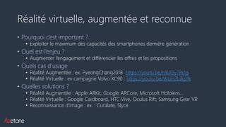 Réalité virtuelle, augmentée et reconnue
• Pourquoi c’est important ?
• Exploiter le maximum des capacités des smartphones dernière génération
• Quel est l’enjeu ?
• Augmenter l’engagement et différencier les offres et les propositions
• Quels cas d’usage
• Réalité Augmentée : ex. PyeongChang2018 https://youtu.be/rAUl3y78s1g
• Réalité Virtuelle : ex campagne Volvo XC90 : https://youtu.be/Wuln2bJkp1k
• Quelles solutions ?
• Réalité Augmentée : Apple ARKit, Google ARCore, Microsoft Hololens…
• Réalité Virtuelle : Google Cardboard, HTC Vive, Oculus Rift, Samsung Gear VR
• Reconnaissance d’image : ex. : Curalate, Slyce
 
