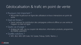 Géolocalisation & trafic en point de vente
• Pourquoi c’est important ?
• Réconcilier le parcours en ligne des utilisateurs et leurs interactions en point de
vente
• Quel est l’enjeu ?
• Savoir mesurer la contribution des campagnes online et offline sur une vente en
magasin ou bien en ligne
• Quels cas d’usage ?
• Analyse de trafic, jeu ou coupon de réduction, information produits, programme
de fidélité, paiement
• Quelles solutions ?
• NFC, BLE, Wifi, QR Code, VLC (ezee, Fidzup, SLMS, Teemo…)
 