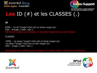 ID HTML : <p id="rouge">Ceci est un texte rouge</p> CSS : #rouge { color: red; } Un ID est unique sur la page, il est plus important qu'une Classe CLASSES  HTML : <p class="rouge">Ceci est un texte rouge</p> <a class="rouge">Ceci est un lien rouge</a> CSS : .rouge { color: red; } Une classe est utilisée pour assigner un meme style à plusieurs éléments Les  ID (#) et les CLASSES (.) 
