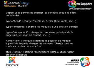 L'appel Jdoc permet de charger les données depuis la base de données type="head" : charge l'entête du fichier (title, meta, etc...) type="modules" : charge les modules d'une position donnée type="component" : charge le composant principal de la page (article, page de contact, etc...) name="left" : indique le nom de la position de module a partir de laquelle charger les donnees. Charge tous les modules publies dans « left »  style="xhtml" : Definit l'architecture HTML a utiliser pour afficher le module 