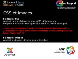Le dossier CSS contient tous les fichiers de styles CSS utilises pour le template. Ces fichiers sont appellés a partir du fichier 'index.php'. <link rel="stylesheet" href="<?php echo $this->baseurl ?> /templates/<?php echo $this->template ?>/css/template.css" type="text/css" /> Le dossier images contient les images utilisées pour le template. CSS et images 