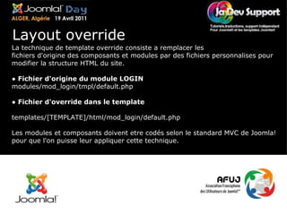 La technique de template override consiste a remplacer les fichiers d'origine des composants et modules par des fichiers personnalises pour modifier la structure HTML du site. ●  Fichier d'origine du module LOGIN  modules/mod_login/tmpl/default.php ●  Fichier d'override dans le template templates/[TEMPLATE]/html/mod_login/default.php Les modules et composants doivent etre codés selon le standard MVC de Joomla! pour que l'on puisse leur appliquer cette technique. Layout override 