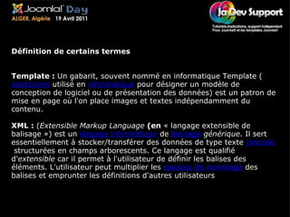 Lexique Définition de certains termes Template :  Un gabarit, souvent nommé en informatique Template ( anglicisme  utilisé en  informatique  pour désigner un modèle de conception de logiciel ou de présentation des données) est un patron de mise en page où l'on place images et textes indépendamment du contenu. XML :  ( Extensible Markup Language   (en  « langage extensible de balisage ») est un  langage informatique  de  balisage   générique . Il sert essentiellement à stocker/transférer des données de type texte  Unicode  structurées en champs arborescents. Ce langage est qualifié d' extensible  car il permet à l'utilisateur de définir les balises des éléments. L'utilisateur peut multiplier les  espaces de nommage  des balises et emprunter les définitions d'autres utilisateurs 