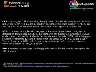       Lexique Cette création est mise à disposition selon le Contrat Paternité- Pas d'Utilisation Commerciale-Partage des Conditions Initiales à l'Identique 2.0 France. Disponible en ligne  http://creativecommons.org/licenses/by-nc-sa/2.0/fr/   Toutes les marques déposées, oeuvres ou logos demeurent la propriété de leurs auteurs respectifs. CSS :  Le langage CSS (Cascading Style Sheets : feuilles de style en cascade) est utilisé pour décrire la présentation d'un document structuré écrit en HTML ou en XML, et c'est le World Wide Web Consortium (W3C) qui en a la direction. HTML :  Acronyme anglais de Langage de balisage hypertextuel. Langage de description textuel issu de SGML qui comporte des balises de formatage textuel et du contenu textuel brut afin de décrire du texte formaté. HTML est le langage source omniprésent qui sert à représenter les pages sur la toile, pages dites « Web ». À partir de HTML 4.0, le jeu de caractères de référence des données HTML est désormais l'ISO/CEI 10646. PHP :  Personal Home Page. Un langage de scripts évolué pour la conception de sites entiers. 