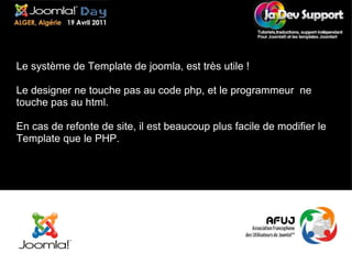 Le système de Template de joomla, est très utile ! Le designer ne touche pas au code php, et le programmeur  ne touche pas au html. En cas de refonte de site, il est beaucoup plus facile de modifier le Template que le PHP. 