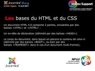 Un document HTML 4.0 comporte 2 parties, encadrées par des balises <HTML> et </HTML> : Un en-tête de déclaration (délimité par des balises <HEAD>) Le corps du document, dans lequel on placera le contenu de celui-ci (délimité par des balises <BODY>, ou bien par des balises <FRAMESET> dans le cas d'un document multi-frames). Les  bases du HTML et du CSS 