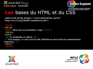 <!DOCTYPE HTML PUBLIC "-//W3C//DTD HTML 4.0//EN" "http://www.w3.org/TR/REC-html40/strict.dtd">   <HTML>  <HEAD>  <TITLE> Bienvenue au JoomlaDay à Alger </TITLE>   </HEAD>  <BODY>   <H1> Le Joomladay en Algérie </H1>  <P> Lieu magique,  le cyber park de Sidi Abdellah est aussi un lieu de communication important...  </p> </BODY>   </HTML> Les  bases du HTML et du CSS 