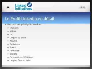 Le Profil LinkedIn en détail
 Parcours des principales sections
 Mots clés
 Intitulé
 Url
 Langues du profil
 Résumé
 Expérience
 Projets
 Formation
 Intérêts
 Formation, certifications
 Langues / Autres Infos
 