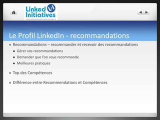 Le Profil LinkedIn - recommandations
 Recommandations – recommander et recevoir des recommandations
 Gérer vos recommandations
 Demander que l’on vous recommande
 Meilleures pratiques
 Top des Compétences
 Différence entre Recommendations et Compétences
 