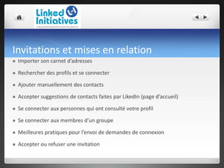 Invitations et mises en relation
 Importer son carnet d’adresses
 Rechercher des profils et se connecter
 Ajouter manuellement des contacts
 Accepter suggestions de contacts faites par LikedIn (page d’accueil)
 Se connecter aux personnes qui ont consulté votre profil
 Se connecter aux membres d’un groupe
 Meilleures pratiques pour l’envoi de demandes de connexion
 Accepter ou refuser une invitation
 
