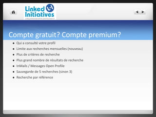 Compte gratuit? Compte premium?
 Qui a consulté votre profil
 Limite aux recherches mensuelles (nouveau)
 Plus de critères de recherche
 Plus grand nombre de résultats de recherche
 InMails / Messages Open Profile
 Sauvegarde de 5 recherches (sinon 3)
 Recherche par référence
 