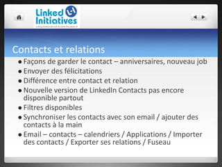 Contacts et relations
 Façons de garder le contact – anniversaires, nouveau job
 Envoyer des félicitations
 Différence entre contact et relation
 Nouvelle version de LinkedIn Contacts pas encore
disponible partout
 Filtres disponibles
 Synchroniser les contacts avec son email / ajouter des
contacts à la main
 Email – contacts – calendriers / Applications / Importer
des contacts / Exporter ses relations / Fuseau
 